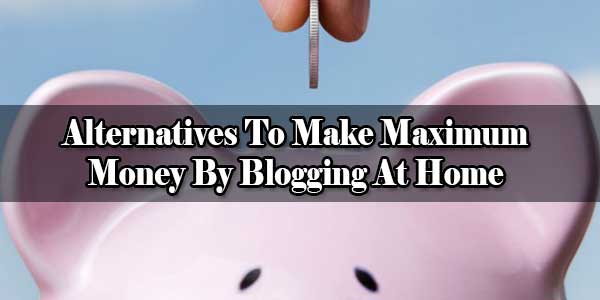 Alternatives To Make Maximum Money By Blogging At Home