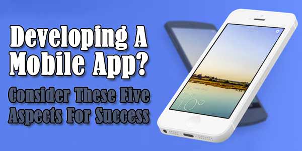 Developing A Mobile App? Consider These Five Aspects For Success