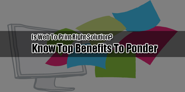 Is-Web-To-Print-Right-Solution-Know-Top-Benefits-To-Ponder
