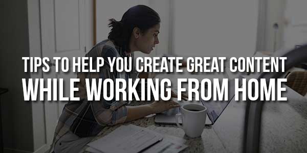 Tips-To-Help-You-Create-Great-Content-While-Working-From-Home
