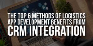 The-Top-6-Methods-Of-Logistics-App-Development-Benefits-From-CRM-Integration