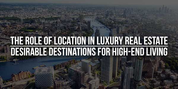 The-Role-Of-Location-In-Luxury-Real-Estate--Desirable-Destinations-For-High-End-Living