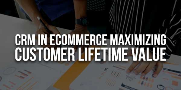 CRM-In-eCommerce-Maximizing-Customer-Lifetime-Value