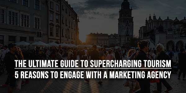 The-Ultimate-Guide-To-Supercharging-Tourism-5-Reasons-To-Engage-With-A-Marketing-Agency