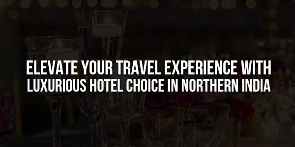Elevate-Your-Travel-Experience-With-Luxurious-Hotel-Choice-In-Northern-India-