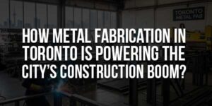 How-Metal-Fabrication-In-Toronto-Is-Powering-The-City’s-Construction-Boom