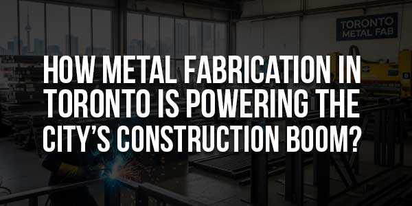How-Metal-Fabrication-In-Toronto-Is-Powering-The-City’s-Construction-Boom