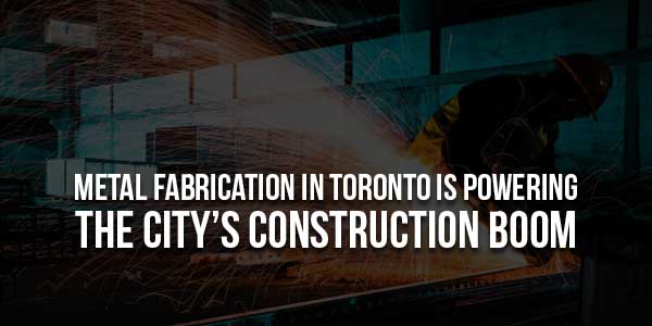 Metal-Fabrication-In-Toronto-Is-Powering-The-City’s-Construction-Boom