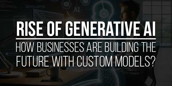 Rise-Of-Generative-AI-How-Businesses-Are-Building-The-Future-With-Custom-Models