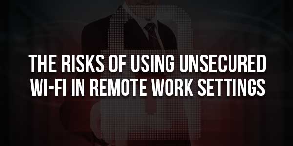 The-Risks-Of-Using-Unsecured-Wi-Fi-In-Remote-Work-Settings-